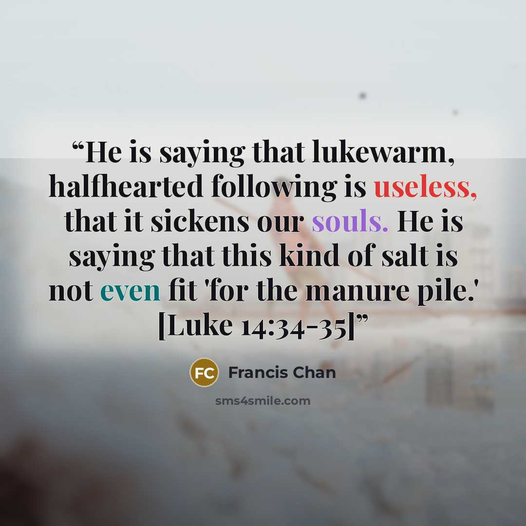 “He is saying that lukewarm, halfhearted following is useless, that it sickens our souls. He is saying that this kind of salt is not even fit 'for the manure pile.' [Luke 14:34-35]” quote by Francis Chan