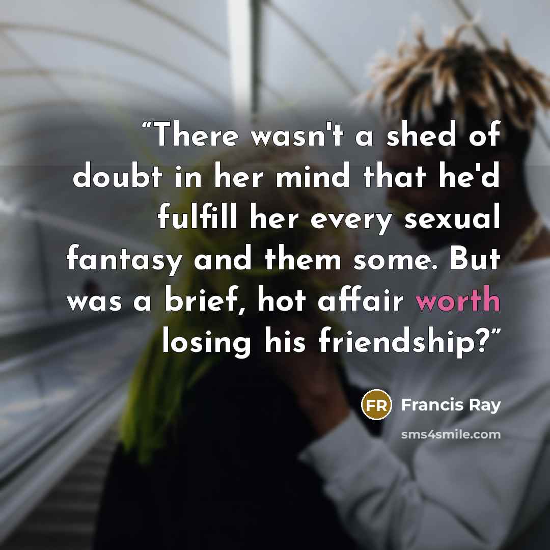 “There wasn't a shed of doubt in her mind that he'd fulfill her every sexual fantasy and them some. But was a brief, hot affair worth losing his friendship?” quote by Francis Ray