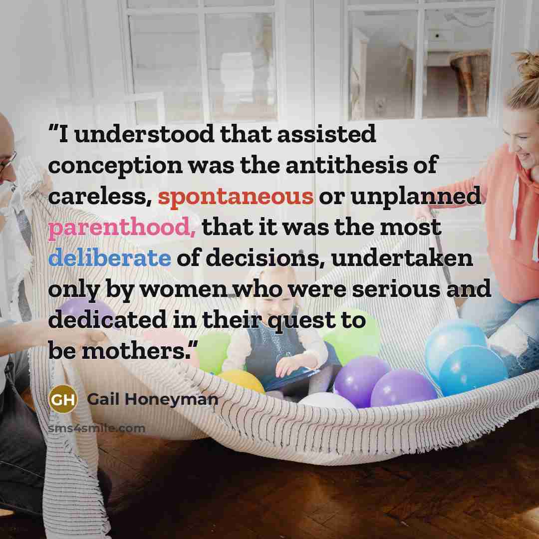 “I understood that assisted conception was the antithesis of careless, spontaneous or unplanned parenthood, that it was the most deliberate of decisions, undertaken only by women who were serious and dedicated in their quest to be mothers.” quote by Gail Honeyman