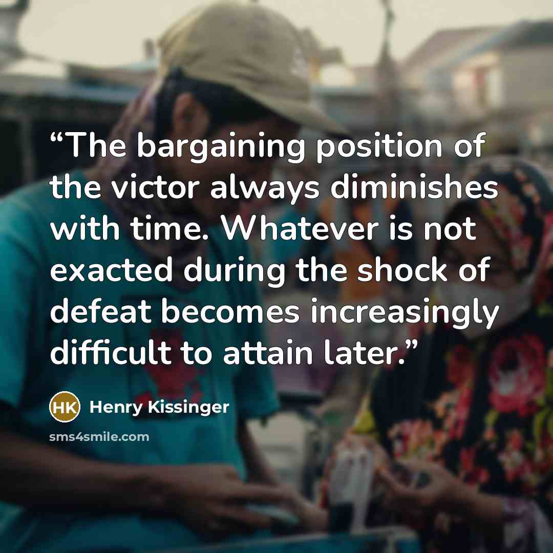 “The bargaining position of the victor always diminishes with time. Whatever is not exacted during the shock of defeat becomes increasingly difficult to attain later.” quote by Henry Kissinger