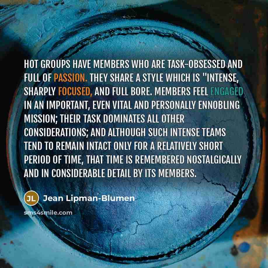 “Hot groups have members who are task-obsessed and full of passion. They share a style which is "intense, sharply focused, and full bore. Members feel engaged in an important, even vital and personally ennobling mission; their task dominates all other considerations; and although such intense teams…” quote by Jean Lipman-Blumen