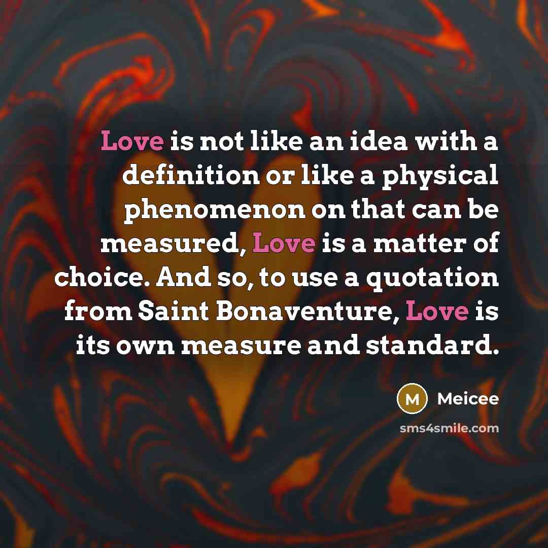 “Love is not like an idea with a definition or like a physical phenomenon on that can be measured, Love is a matter of choice. And so, to use a quotation from Saint Bonaventure, Love is its own measure and standard.” quote by Meicee