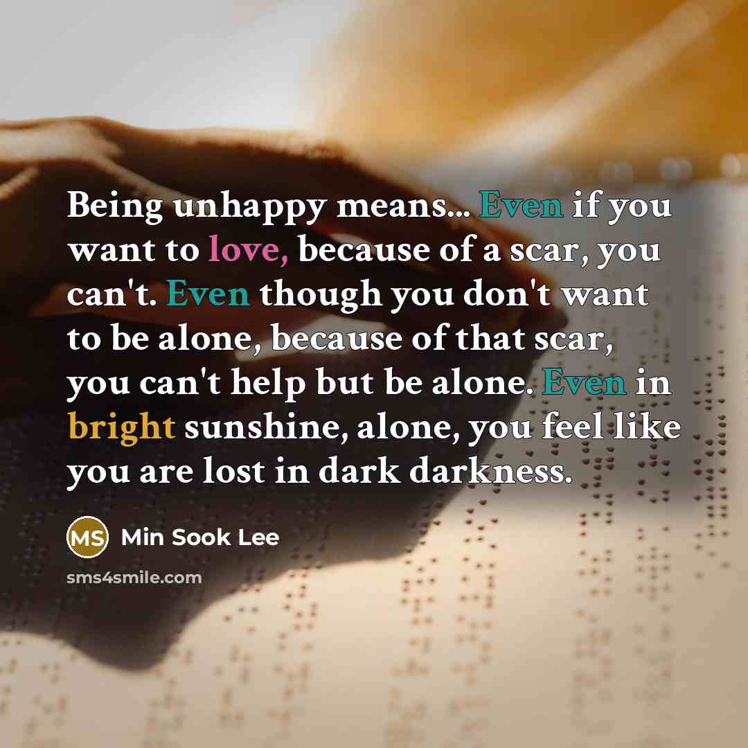 “Being unhappy means... Even if you want to love, because of a scar, you can't. Even though you don't want to be alone, because of that scar, you can't help but be alone. Even in bright sunshine, alone, you feel like you are lost in dark darkness.” quote by Min Sook Lee