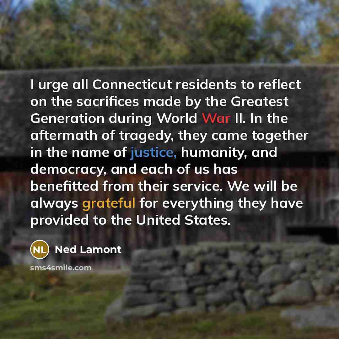 “I urge all Connecticut residents to reflect on the sacrifices made by the Greatest Generation during World War II. In the aftermath of tragedy, they came together in the name of justice, humanity, and democracy, and each of us has benefitted from their service. We will be always grateful for…” quote by Ned Lamont