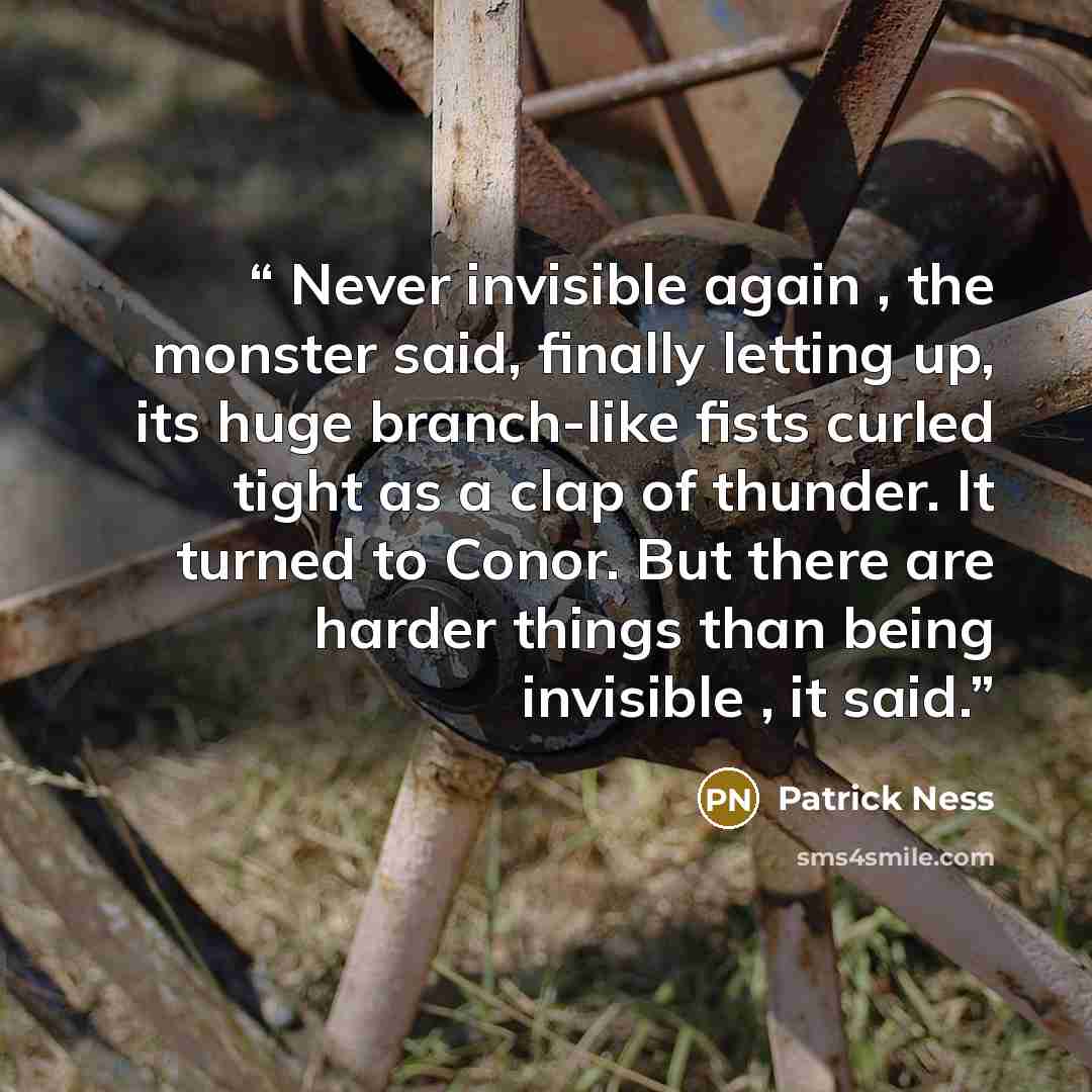 “Never invisible again , the monster said, finally letting up, its huge branch-like fists curled tight as a clap of thunder. It turned to Conor. But there are harder things than being invisible , it said.” quote by Patrick Ness