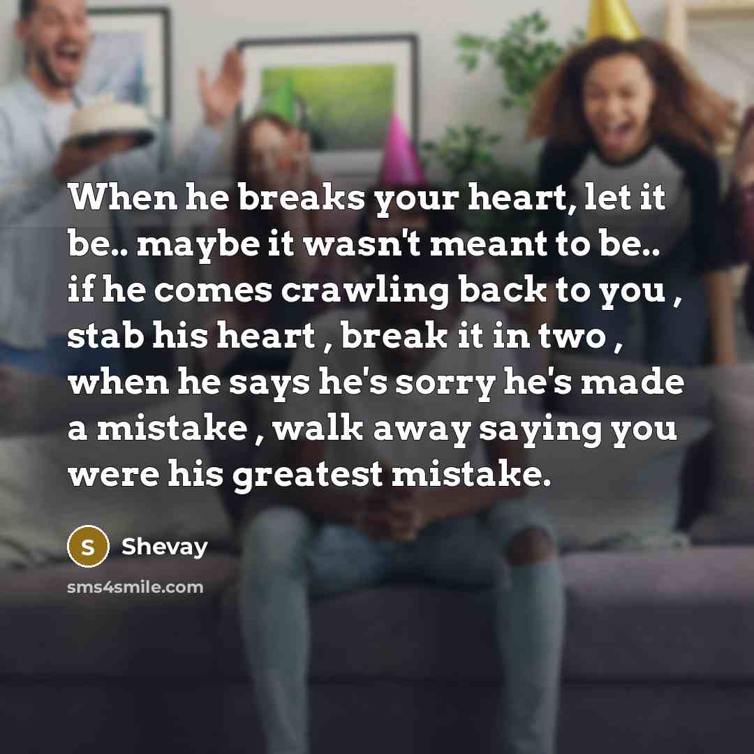 “When he breaks your heart, let it be.. maybe it wasn't meant to be.. if he comes crawling back to you , stab his heart , break it in two , when he says he's sorry he's made a mistake , walk away saying you were his greatest mistake.” quote by Shevay