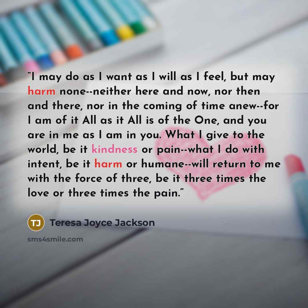 “I may do as I want as I will as I feel, but may harm none--neither here and now, nor then and there, nor in the coming of time anew--for I am of it All as it All is of the One, and you are in me as I am in you. What I give to the world, be it kindness or pain--what I do with intent, be it harm or…” quote by Teresa Joyce Jackson