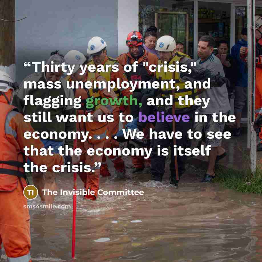 “Thirty years of "crisis," mass unemployment, and flagging growth, and they still want us to believe in the economy. . . . We have to see that the economy is itself the crisis.” quote by The Invisible Committee