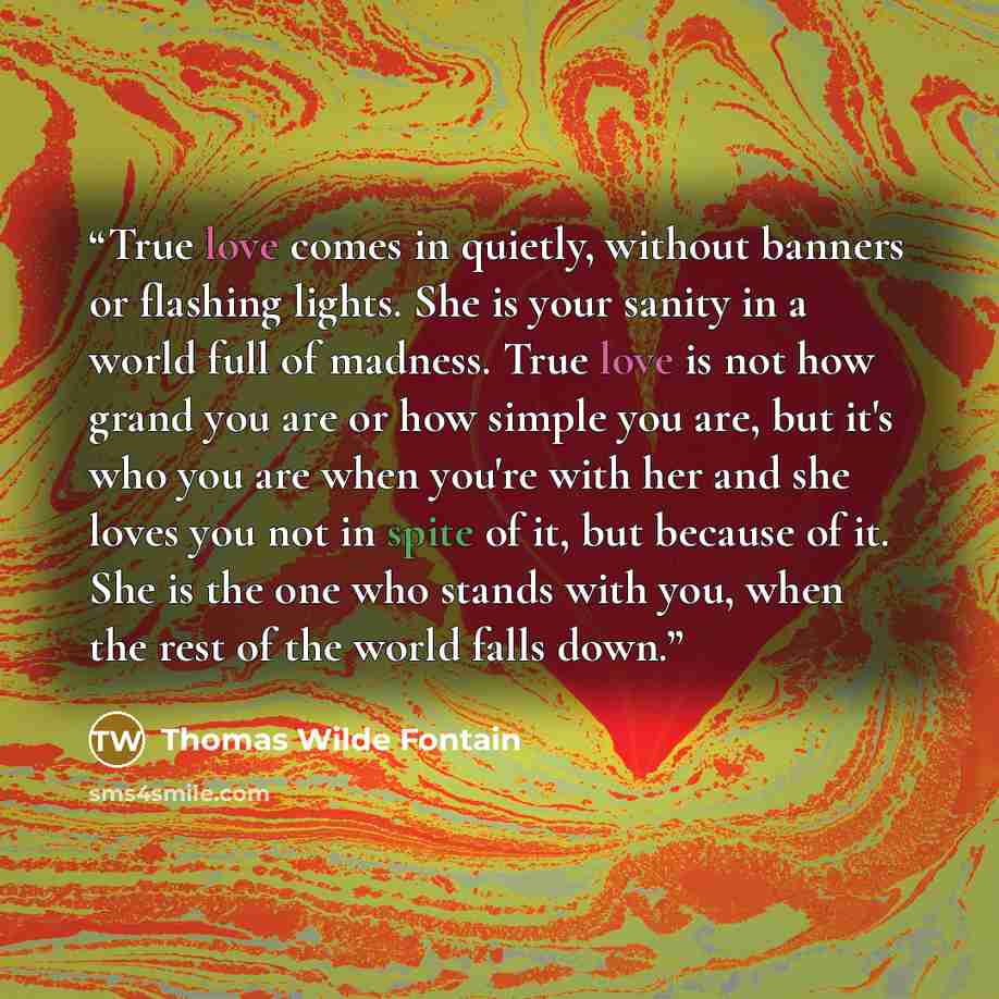 “True love comes in quietly, without banners or flashing lights. She is your sanity in a world full of madness. True love is not how grand you are or how simple you are, but it's who you are when you're with her and she loves you not in spite of it, but because of it. She is the one who stands with…” quote by Thomas Wilde Fontain
