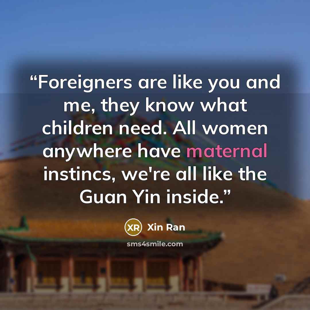 “Foreigners are like you and me, they know what children need. All women anywhere have maternal instincs, we're all like the Guan Yin inside.” quote by Xin Ran