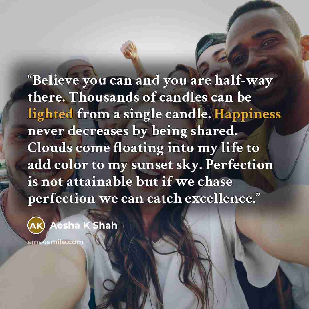 “Believe you can and you are half-way there. Thousands of candles can be lighted from a single candle. Happiness never decreases by being shared. Clouds come floating into my life to add color to my sunset sky. Perfection is not attainable but if we chase perfection we can catch excellence.” quote by Aesha K Shah
