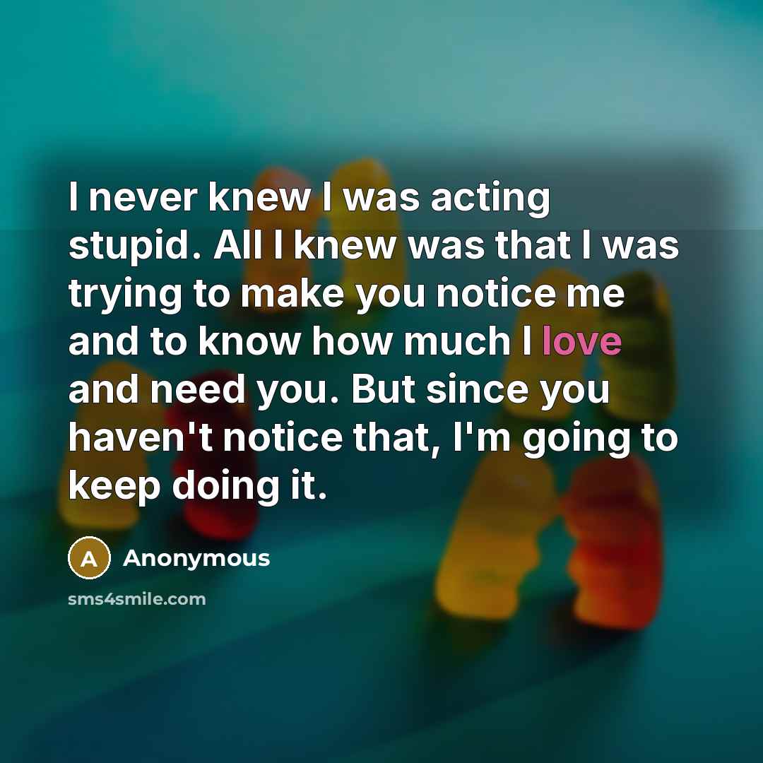 “I never knew I was acting stupid. All I knew was that I was trying to make you notice me and to know how much I love and need you. But since you haven't notice that, I'm going to keep doing it.” quote by Anonymous