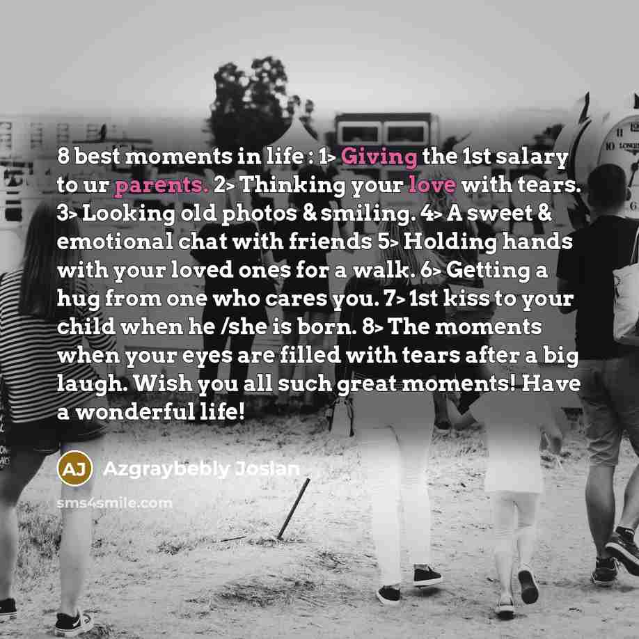 “8 best moments in life : 1> Giving the 1st salary to ur parents. 2> Thinking your love with tears. 3> Looking old photos & smiling. 4> A sweet & emotional chat with friends 5> Holding hands with your loved ones for a walk. 6> Getting a hug from one who cares you. 7> 1st kiss to your child when he…” quote by Azgraybebly Joslan