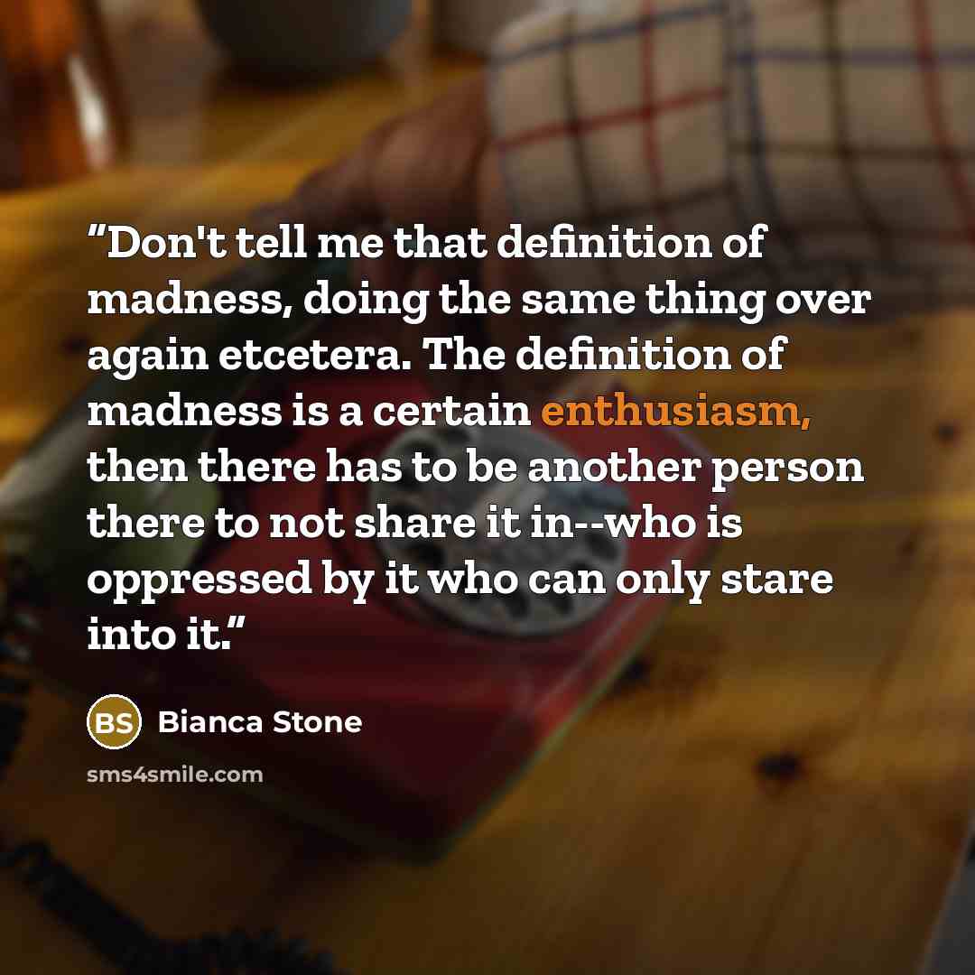 “Don't tell me that definition of madness, doing the same thing over again etcetera. The definition of madness is a certain enthusiasm, then there has to be another person there to not share it in--who is oppressed by it who can only stare into it.” quote by Bianca Stone
