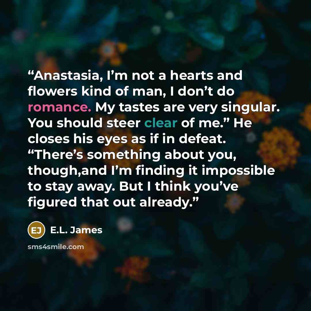 “Anastasia, I’m not a hearts and flowers kind of man, I don’t do romance. My tastes are very singular. You should steer clear of me.” He closes his eyes as if in defeat. “There’s something about you, though,and I’m finding it impossible to stay away. But I think you’ve figured that out already.” quote by E.L. James