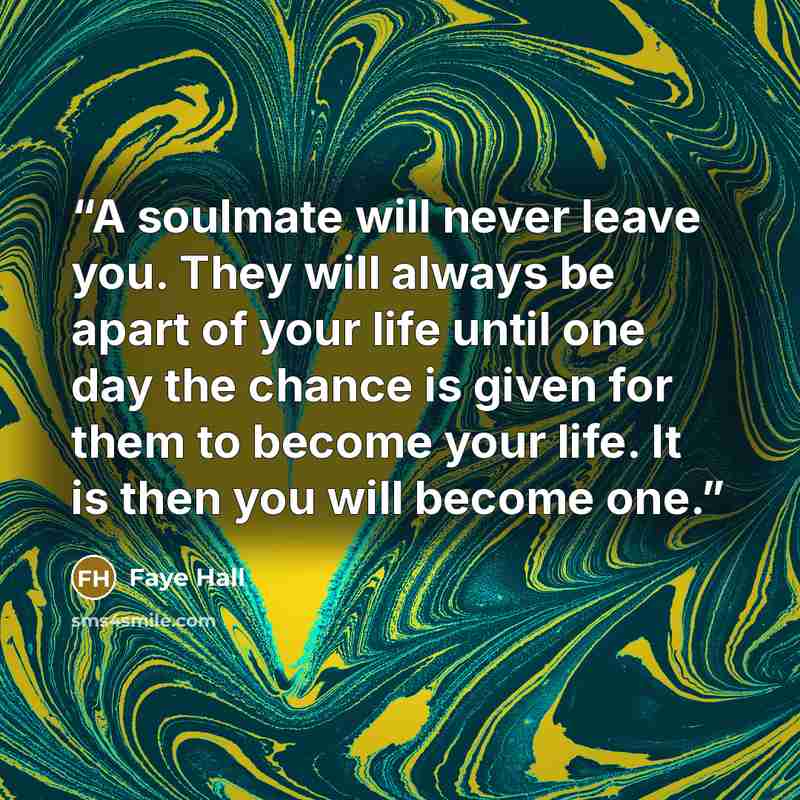 “A soulmate will never leave you. They will always be apart of your life until one day the chance is given for them to become your life. It is then you will become one.” quote by Faye Hall
