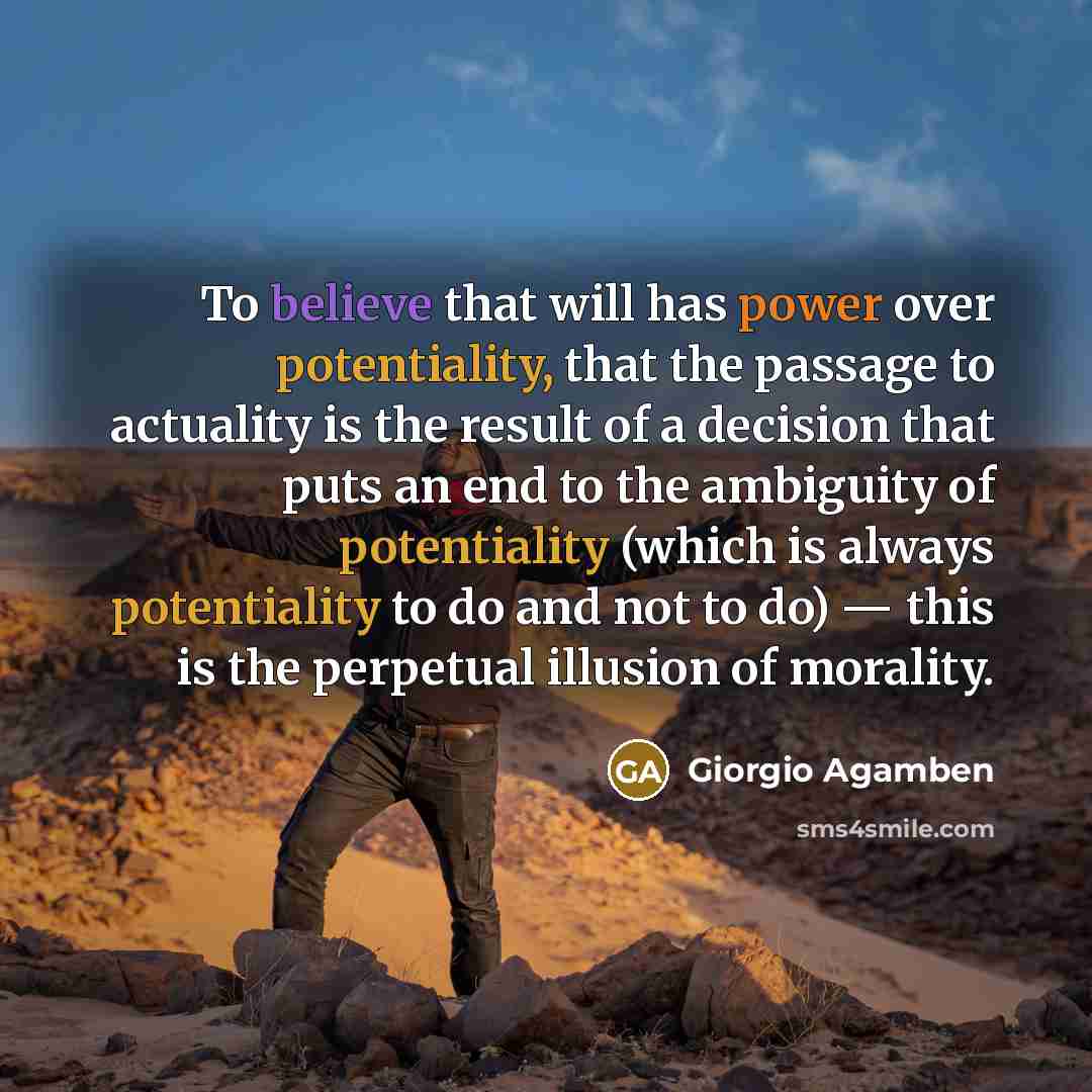 “To believe that will has power over potentiality, that the passage to actuality is the result of a decision that puts an end to the ambiguity of potentiality (which is always potentiality to do and not to do) — this is the perpetual illusion of morality.” quote by Giorgio Agamben