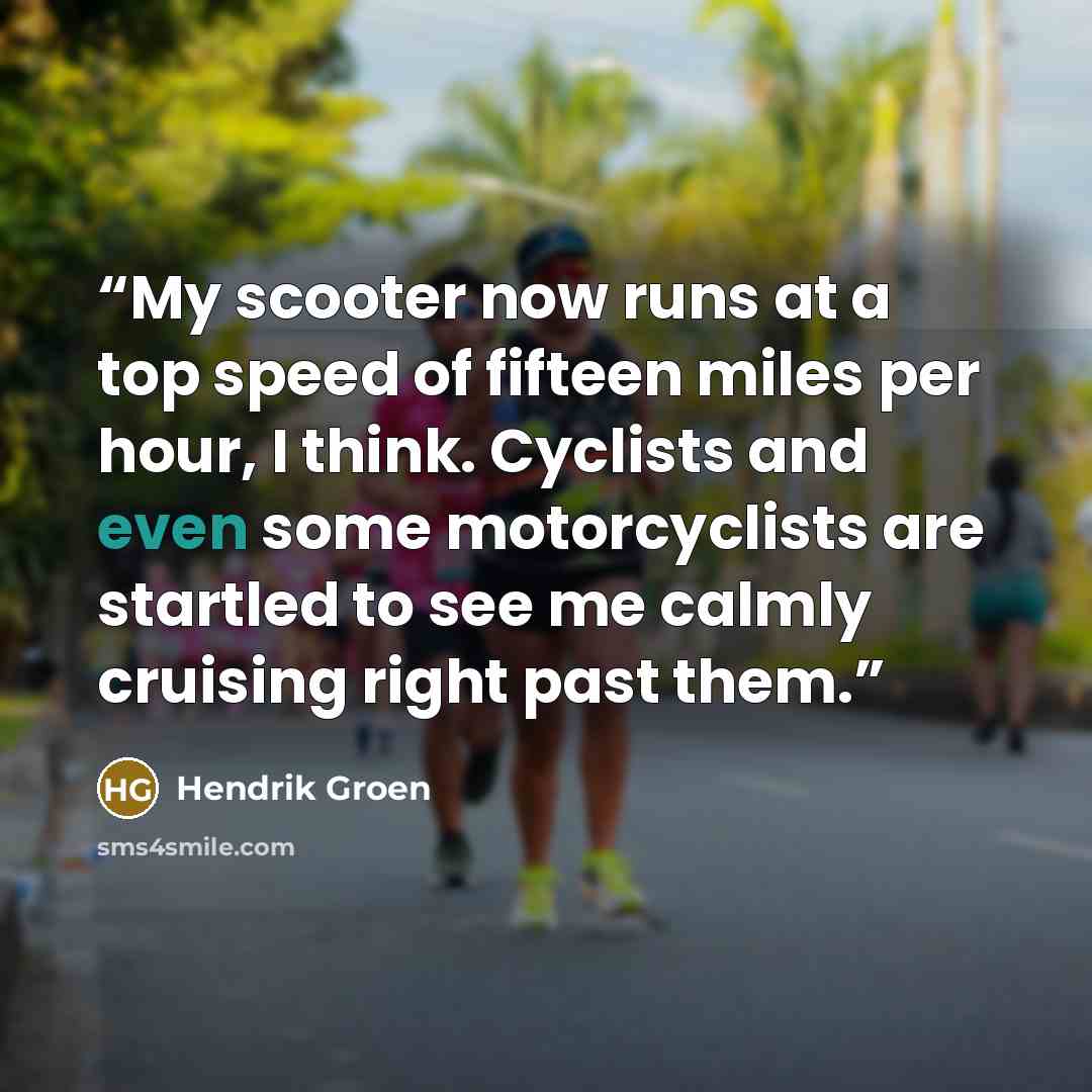“My scooter now runs at a top speed of fifteen miles per hour, I think. Cyclists and even some motorcyclists are startled to see me calmly cruising right past them.” quote by Hendrik Groen