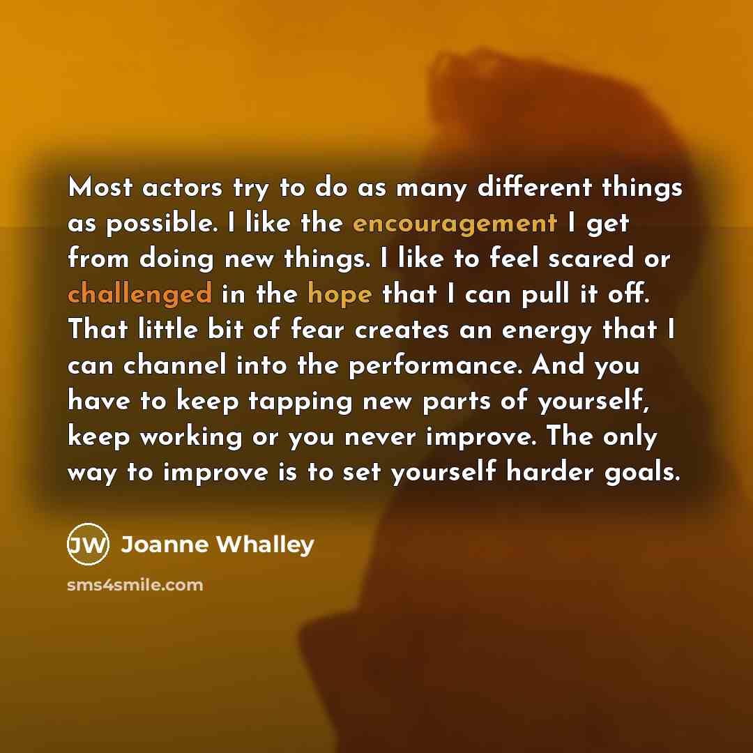 “Most actors try to do as many different things as possible. I like the encouragement I get from doing new things. I like to feel scared or challenged in the hope that I can pull it off. That little bit of fear creates an energy that I can channel into the performance. And you have to keep tapping…” quote by Joanne Whalley