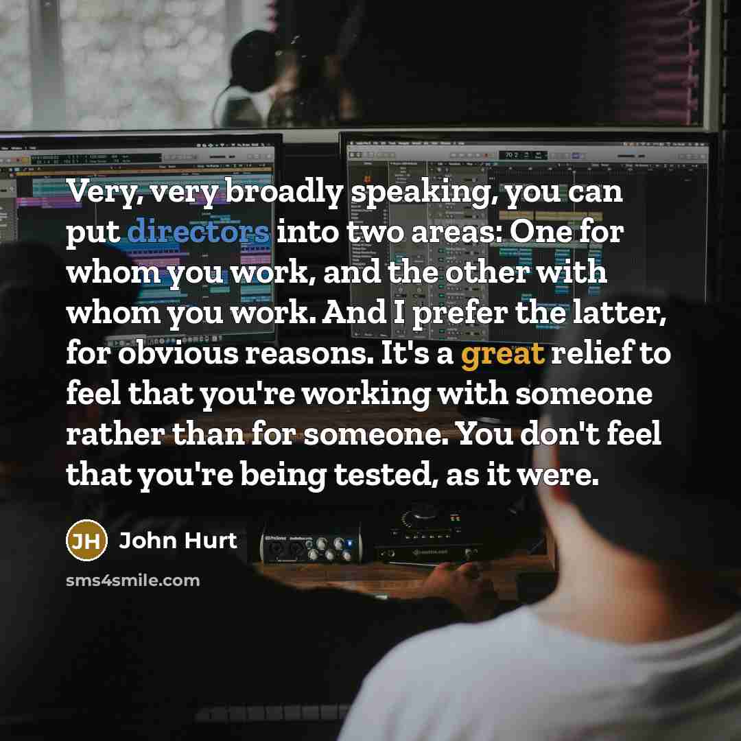 “Very, very broadly speaking, you can put directors into two areas: One for whom you work, and the other with whom you work. And I prefer the latter, for obvious reasons. It's a great relief to feel that you're working with someone rather than for someone. You don't feel that you're being tested…” quote by John Hurt