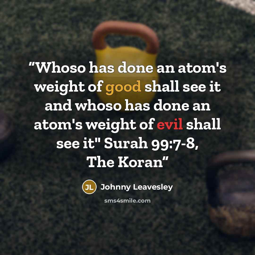 “Whoso has done an atom's weight of good shall see it and whoso has done an atom's weight of evil shall see it" Surah 99:7-8, The Koran” quote by Johnny Leavesley