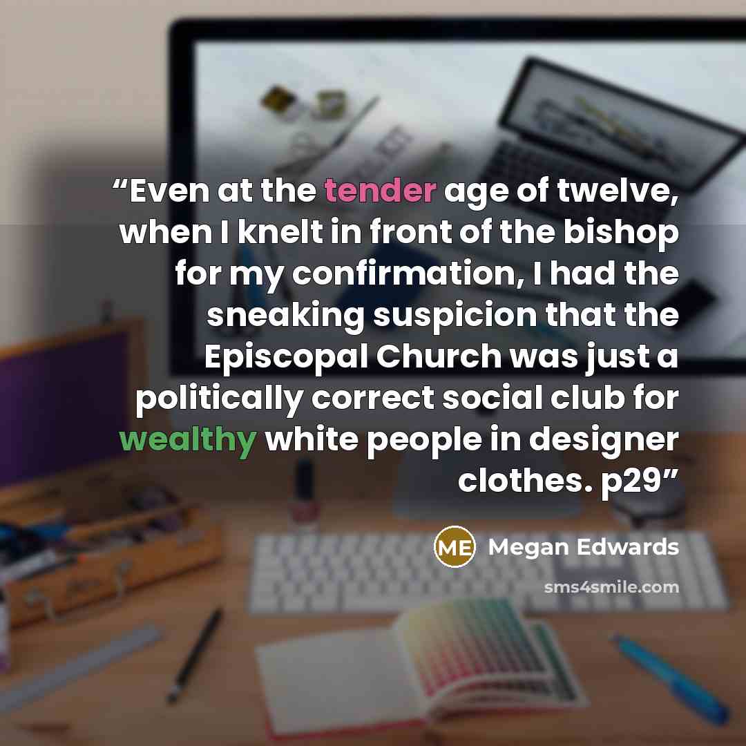 “Even at the tender age of twelve, when I knelt in front of the bishop for my confirmation, I had the sneaking suspicion that the Episcopal Church was just a politically correct social club for wealthy white people in designer clothes. p29” quote by Megan Edwards