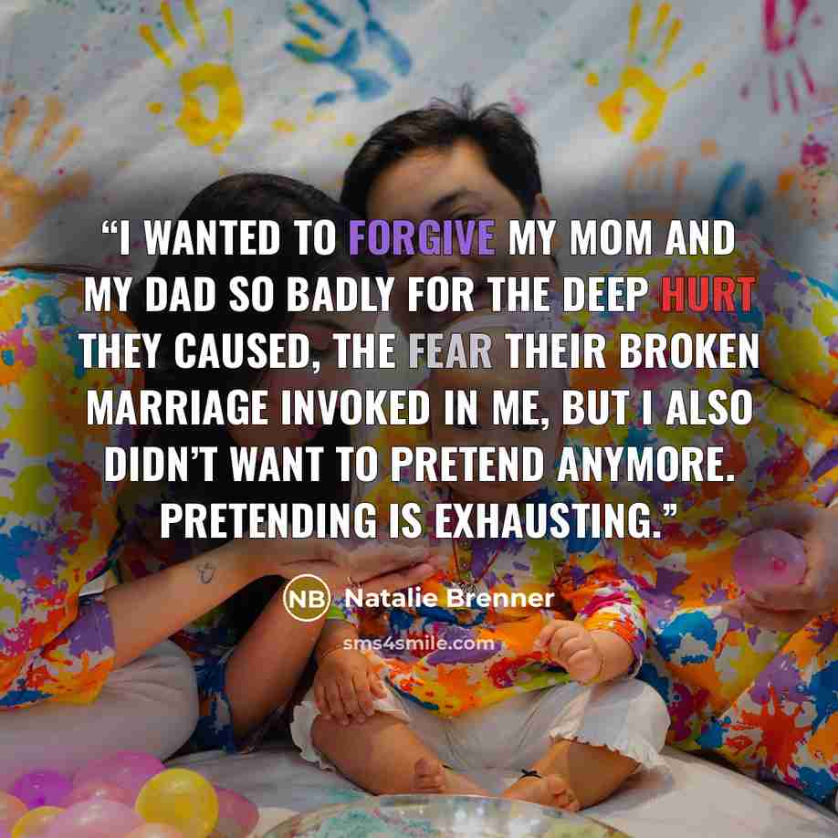 “I wanted to forgive my mom and my dad so badly for the deep hurt they caused, the fear their broken marriage invoked in me, but I also didn’t want to pretend anymore. Pretending is exhausting.” quote by Natalie Brenner