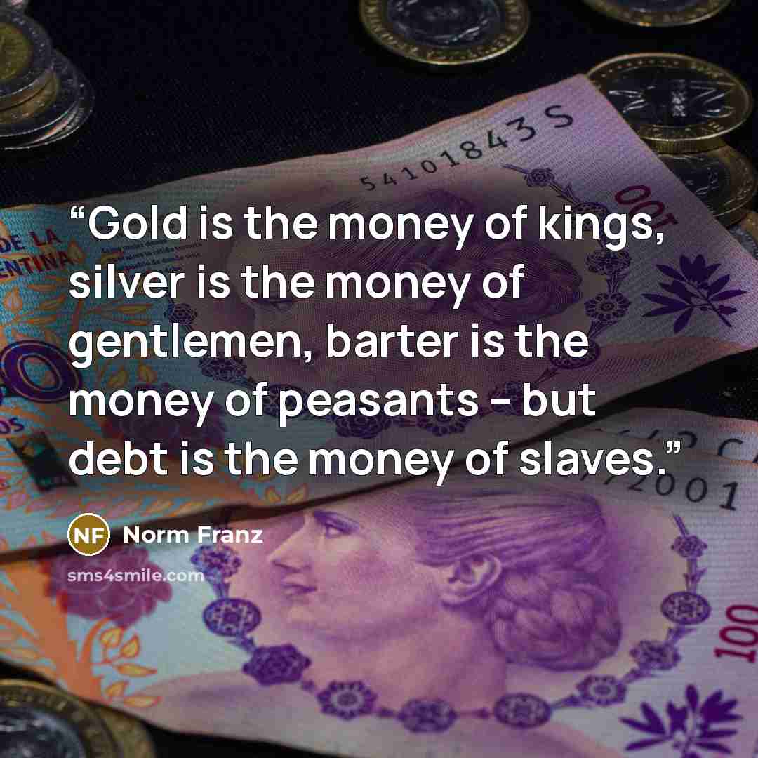 “Gold is the money of kings, silver is the money of gentlemen, barter is the money of peasants – but debt is the money of slaves.” quote by Norm Franz