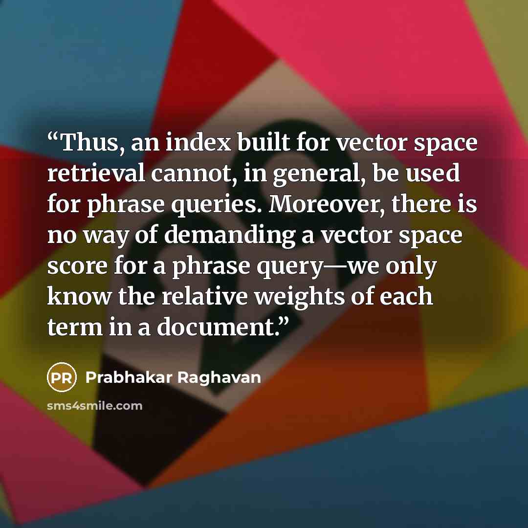 “Thus, an index built for vector space retrieval cannot, in general, be used for phrase queries. Moreover, there is no way of demanding a vector space score for a phrase query—we only know the relative weights of each term in a document.” quote by Prabhakar Raghavan