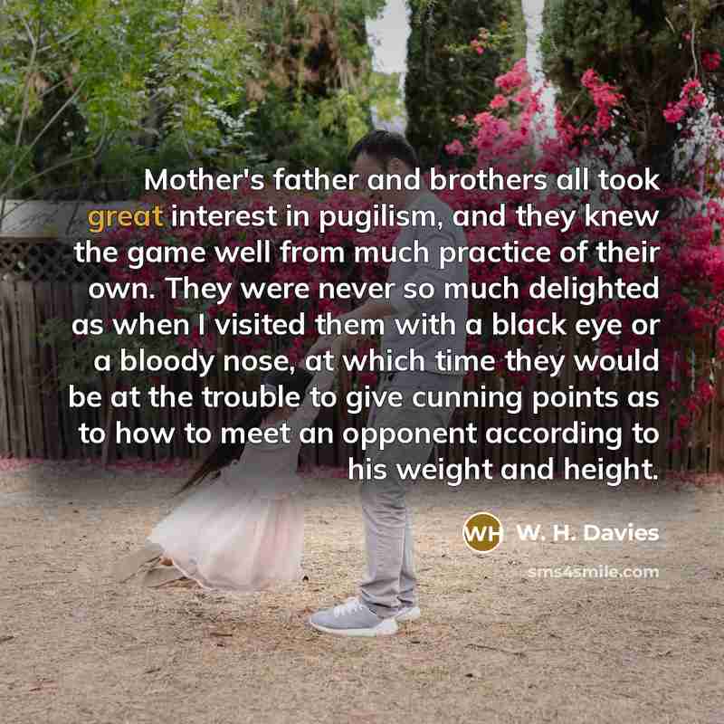 “Mother's father and brothers all took great interest in pugilism, and they knew the game well from much practice of their own. They were never so much delighted as when I visited them with a black eye or a bloody nose, at which time they would be at the trouble to give cunning points as to how to…” quote by W. H. Davies