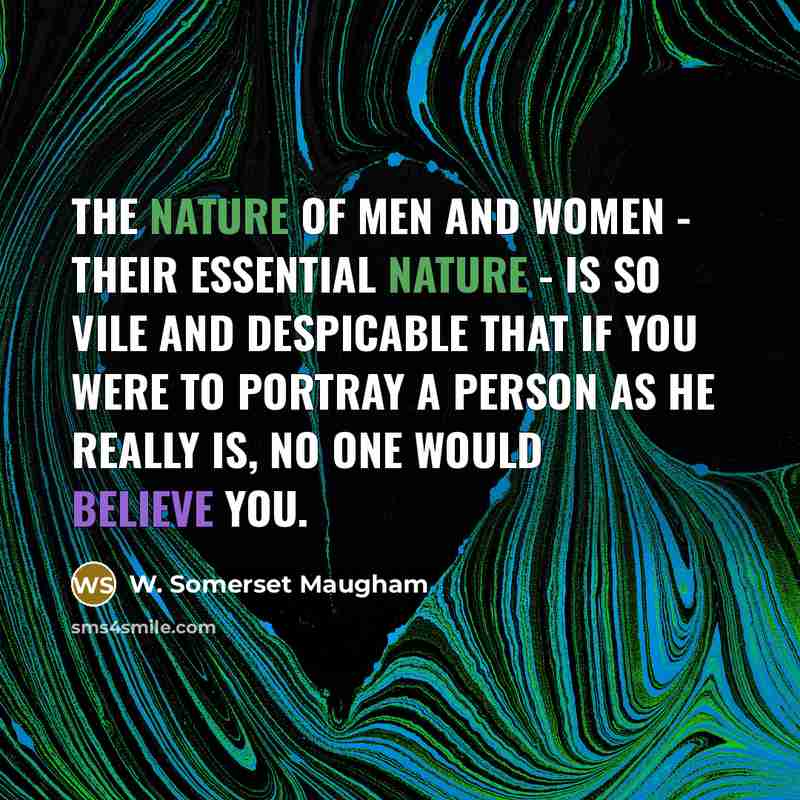 “The nature of men and women - their essential nature - is so vile and despicable that if you were to portray a person as he really is, no one would believe you.” quote by W. Somerset Maugham