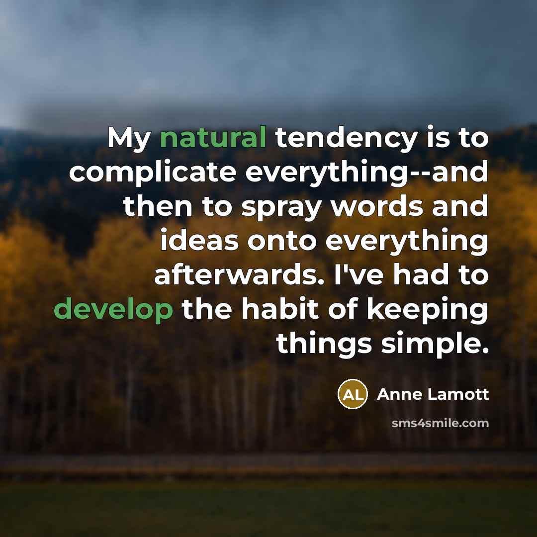 “My natural tendency is to complicate everything--and then to spray words and ideas onto everything afterwards. I've had to develop the habit of keeping things simple.” quote by Anne Lamott