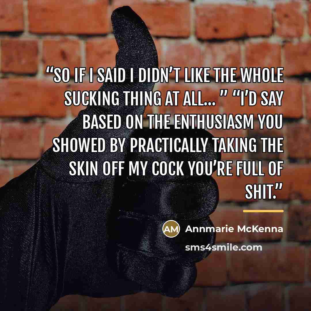 “So if I said I didn’t like the whole sucking thing at all… ” “I’d say based on the enthusiasm you showed by practically taking the skin off my cock you’re full of shit.” quote by Annmarie McKenna