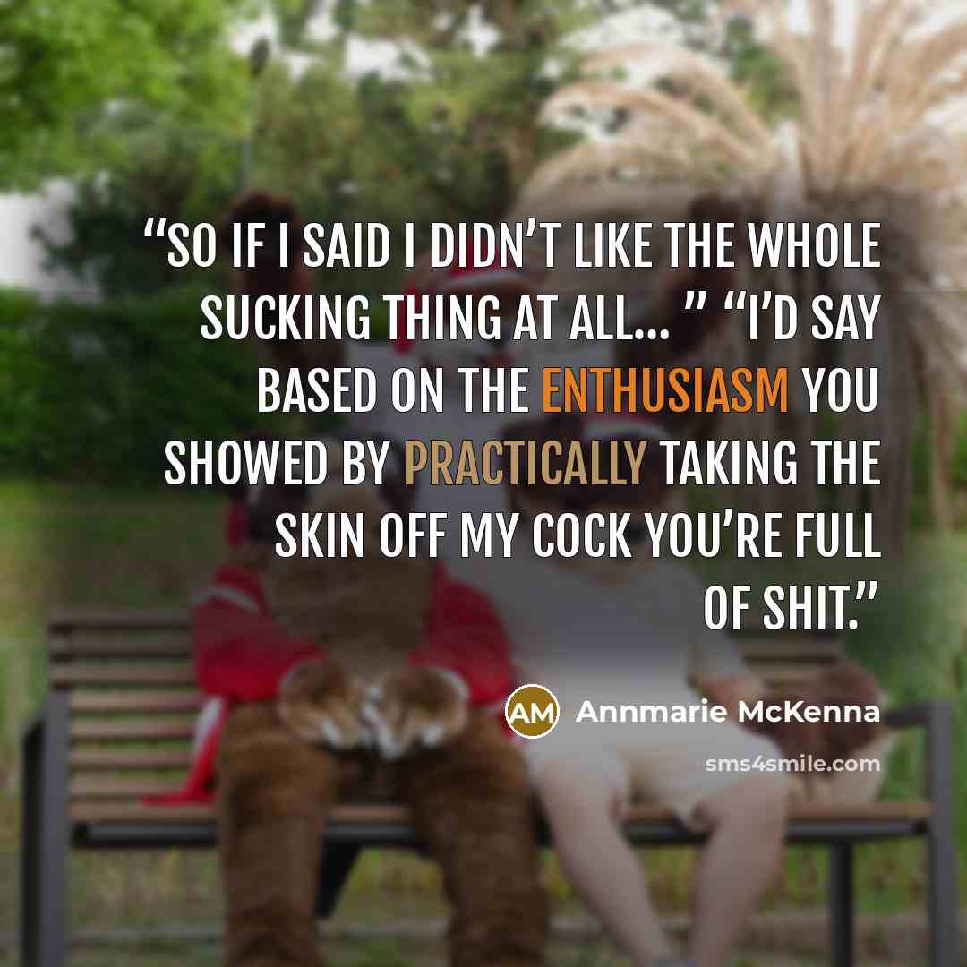 “So if I said I didn’t like the whole sucking thing at all… ” “I’d say based on the enthusiasm you showed by practically taking the skin off my cock you’re full of shit.” quote by Annmarie McKenna