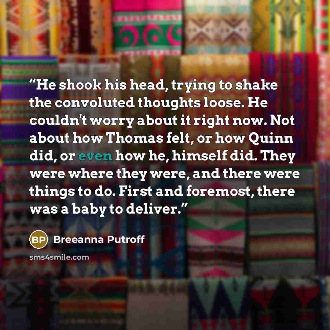 “He shook his head, trying to shake the convoluted thoughts loose. He couldn't worry about it right now. Not about how Thomas felt, or how Quinn did, or even how he, himself did. They were where they were, and there were things to do. First and foremost, there was a baby to deliver.” quote by Breeanna Putroff