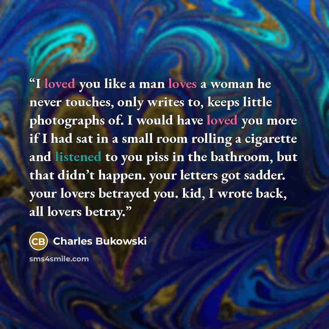 “I loved you like a man loves a woman he never touches, only writes to, keeps little photographs of. I would have loved you more if I had sat in a small room rolling a cigarette and listened to you piss in the bathroom, but that didn’t happen. your letters got sadder. your lovers betrayed you. kid…” quote by Charles Bukowski