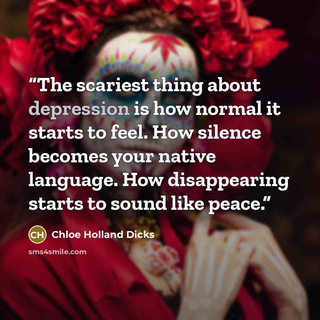 “The scariest thing about depression is how normal it starts to feel. How silence becomes your native language. How disappearing starts to sound like peace.” quote by Chloe Holland Dicks