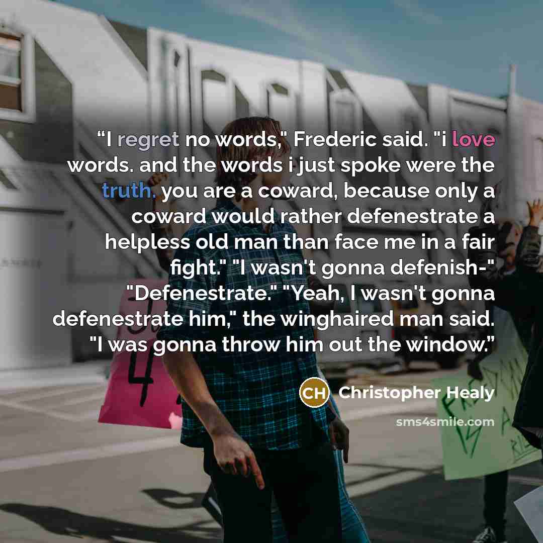 “I regret no words," Frederic said. "i love words. and the words i just spoke were the truth. you are a coward, because only a coward would rather defenestrate a helpless old man than face me in a fair fight." "I wasn't gonna defenish-" "Defenestrate." "Yeah, I wasn't gonna defenestrate him," the…” quote by Christopher Healy