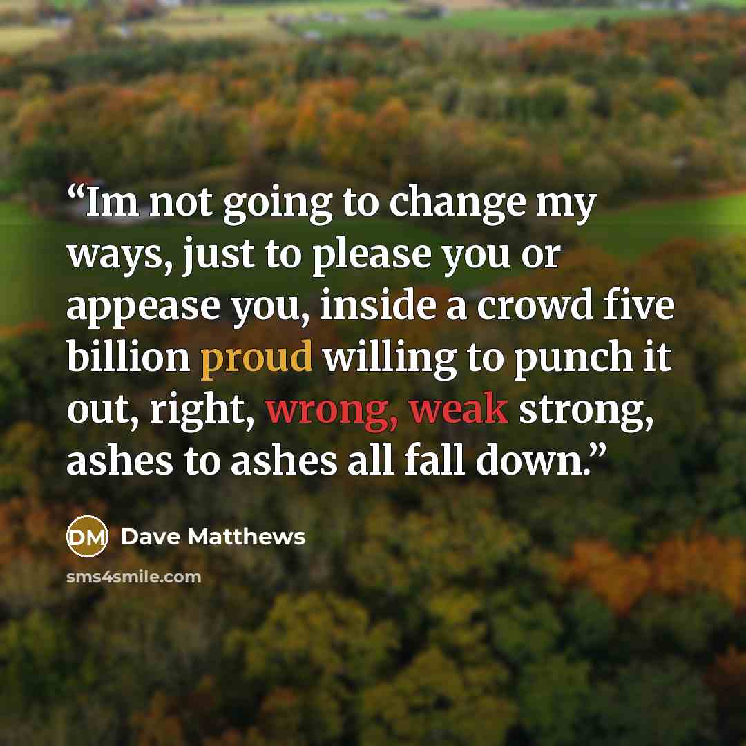 “Im not going to change my ways, just to please you or appease you, inside a crowd five billion proud willing to punch it out, right, wrong, weak strong, ashes to ashes all fall down.” quote by Dave Matthews