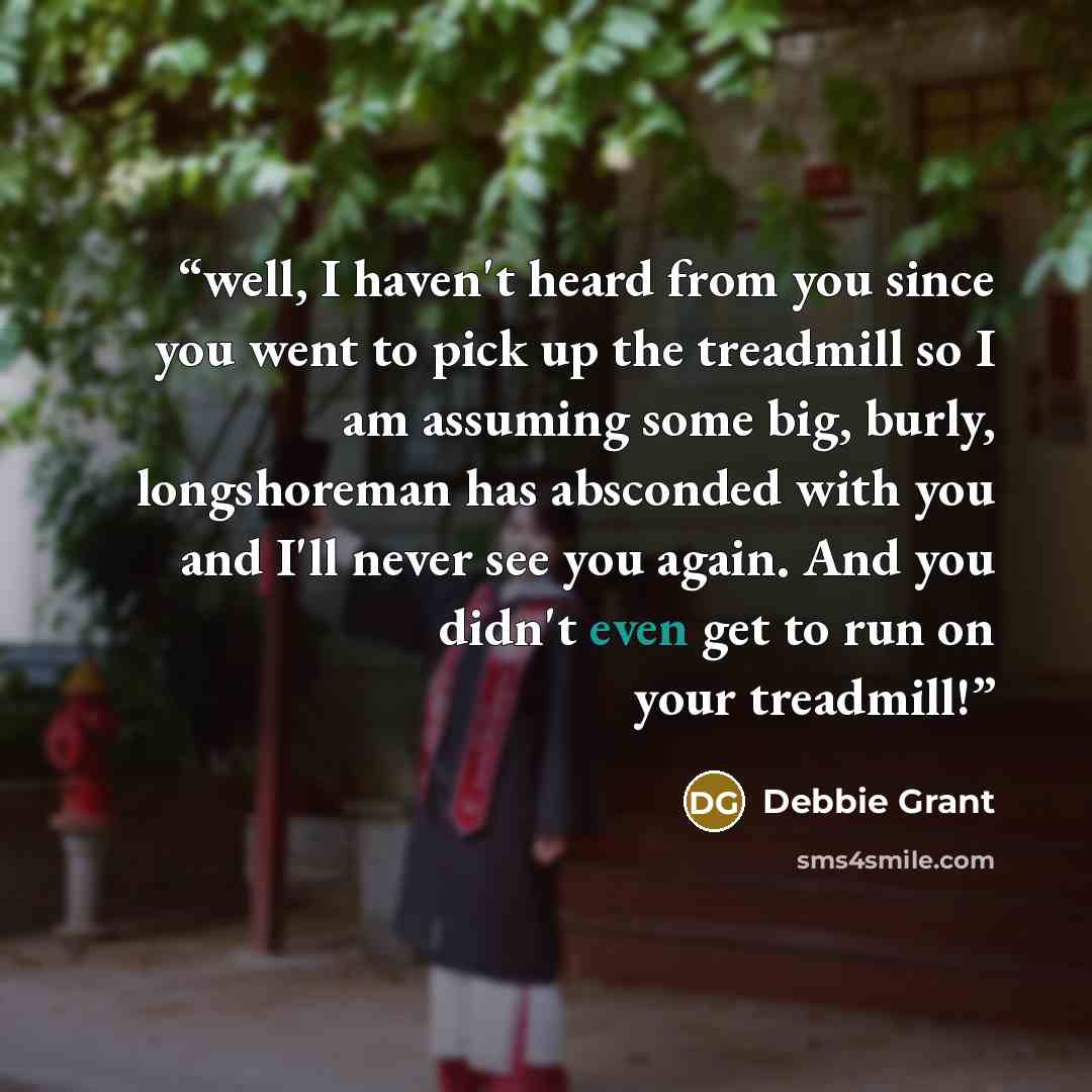“well, I haven't heard from you since you went to pick up the treadmill so I am assuming some big, burly, longshoreman has absconded with you and I'll never see you again. And you didn't even get to run on your treadmill!” quote by Debbie Grant