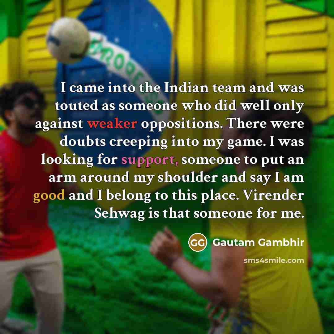 “I came into the Indian team and was touted as someone who did well only against weaker oppositions. There were doubts creeping into my game. I was looking for support, someone to put an arm around my shoulder and say I am good and I belong to this place. Virender Sehwag is that someone for me.” quote by Gautam Gambhir