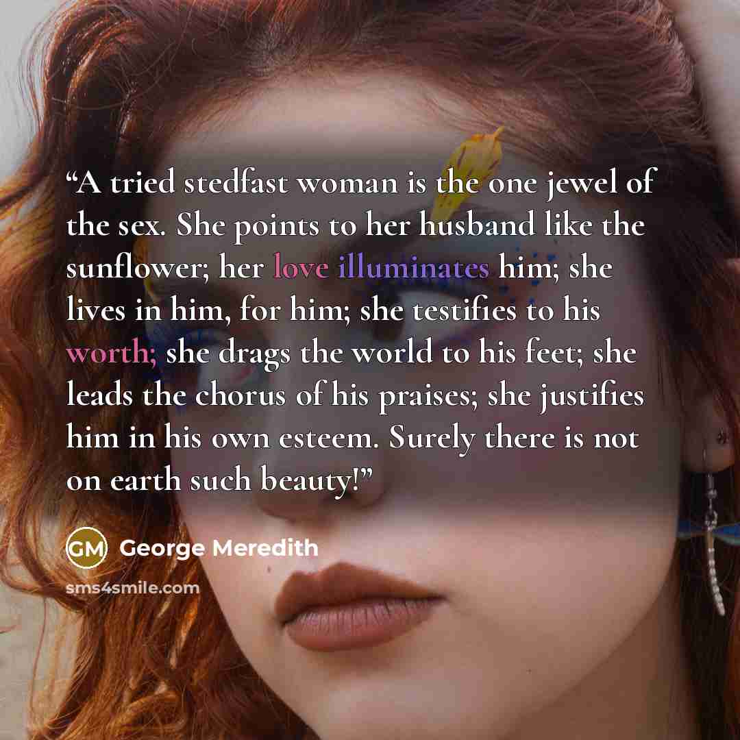 “A tried stedfast woman is the one jewel of the sex. She points to her husband like the sunflower; her love illuminates him; she lives in him, for him; she testifies to his worth; she drags the world to his feet; she leads the chorus of his praises; she justifies him in his own esteem. Surely there…” quote by George Meredith