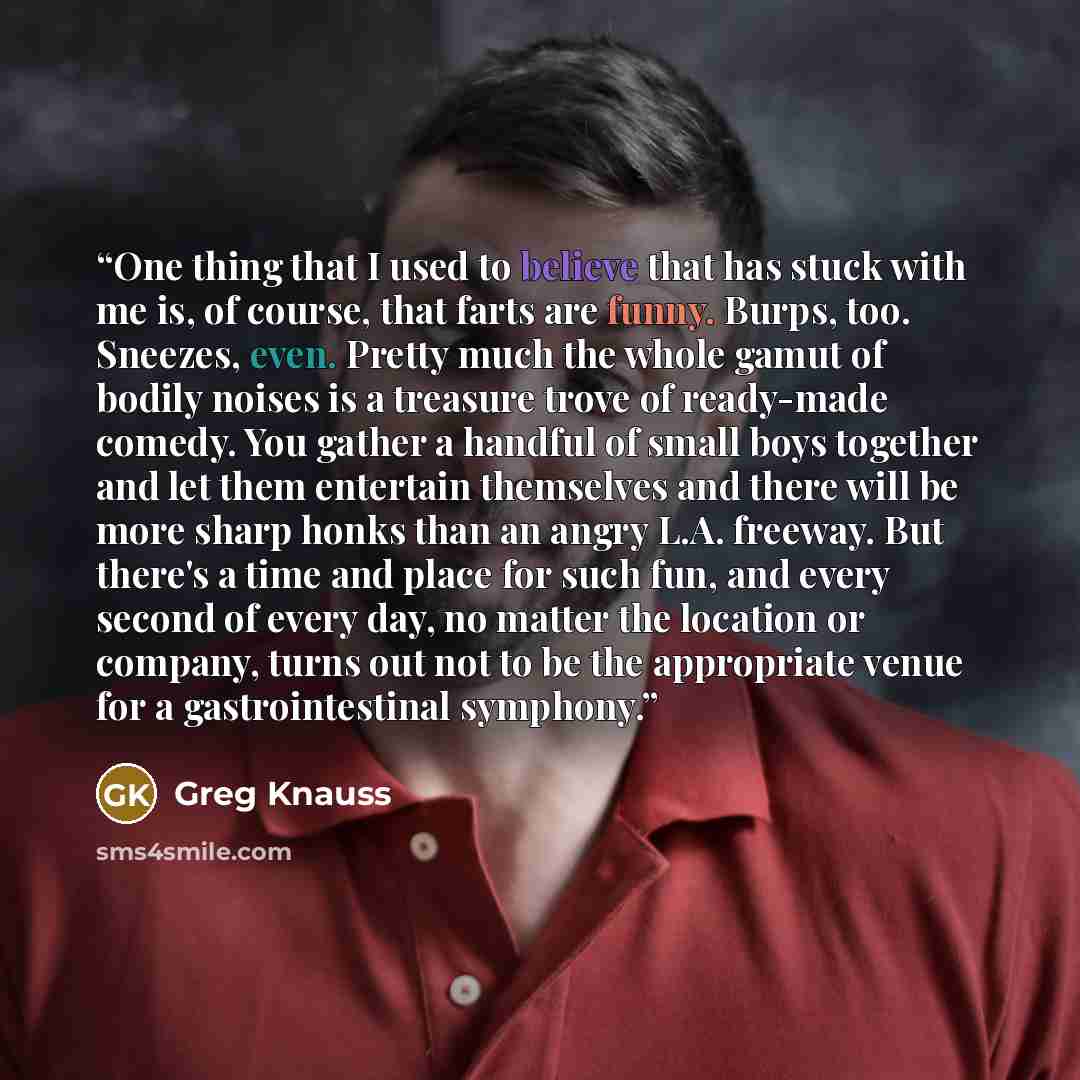 “One thing that I used to believe that has stuck with me is, of course, that farts are funny. Burps, too. Sneezes, even. Pretty much the whole gamut of bodily noises is a treasure trove of ready-made comedy. You gather a handful of small boys together and let them entertain themselves and there…” quote by Greg Knauss