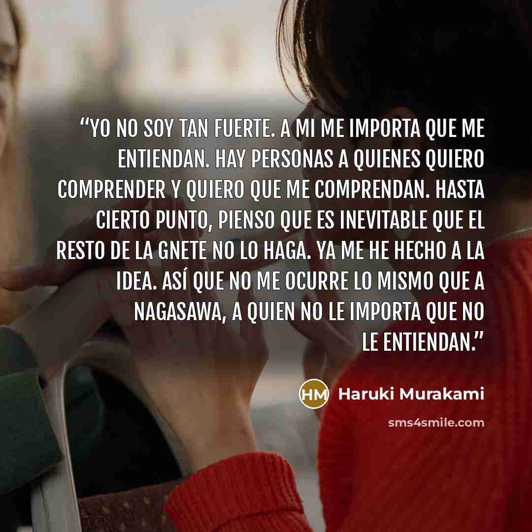 “Yo no soy tan fuerte. A mi me importa que me entiendan. Hay personas a quienes quiero comprender y quiero que me comprendan. Hasta cierto punto, pienso que es inevitable que el resto de la gnete no lo haga. Ya me he hecho a la idea. Así que no me ocurre lo mismo que a Nagasawa, a quien no le…” quote by Haruki Murakami