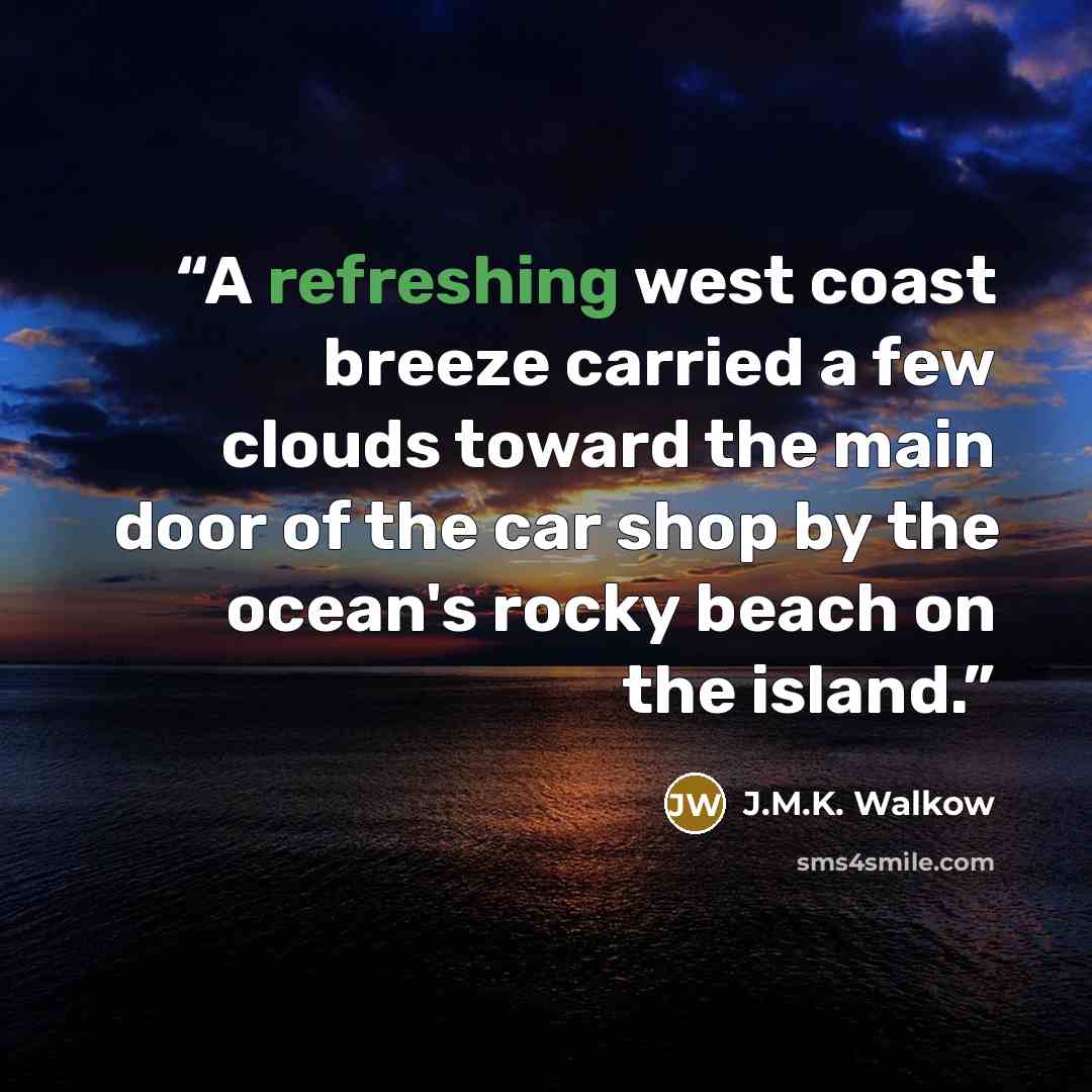 “A refreshing west coast breeze carried a few clouds toward the main door of the car shop by the ocean's rocky beach on the island.” quote by J.M.K. Walkow