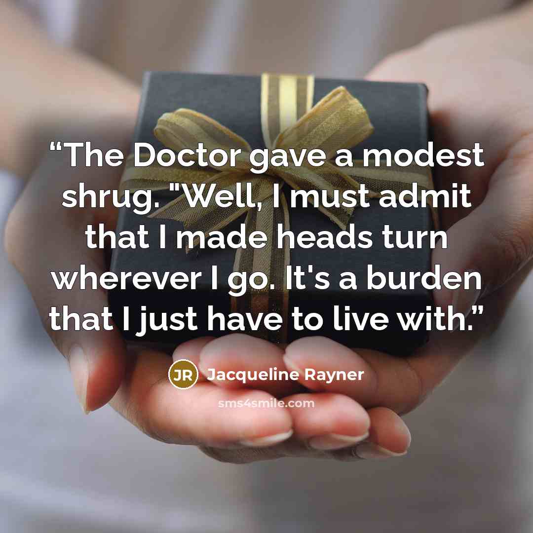 “The Doctor gave a modest shrug. "Well, I must admit that I made heads turn wherever I go. It's a burden that I just have to live with.” quote by Jacqueline Rayner