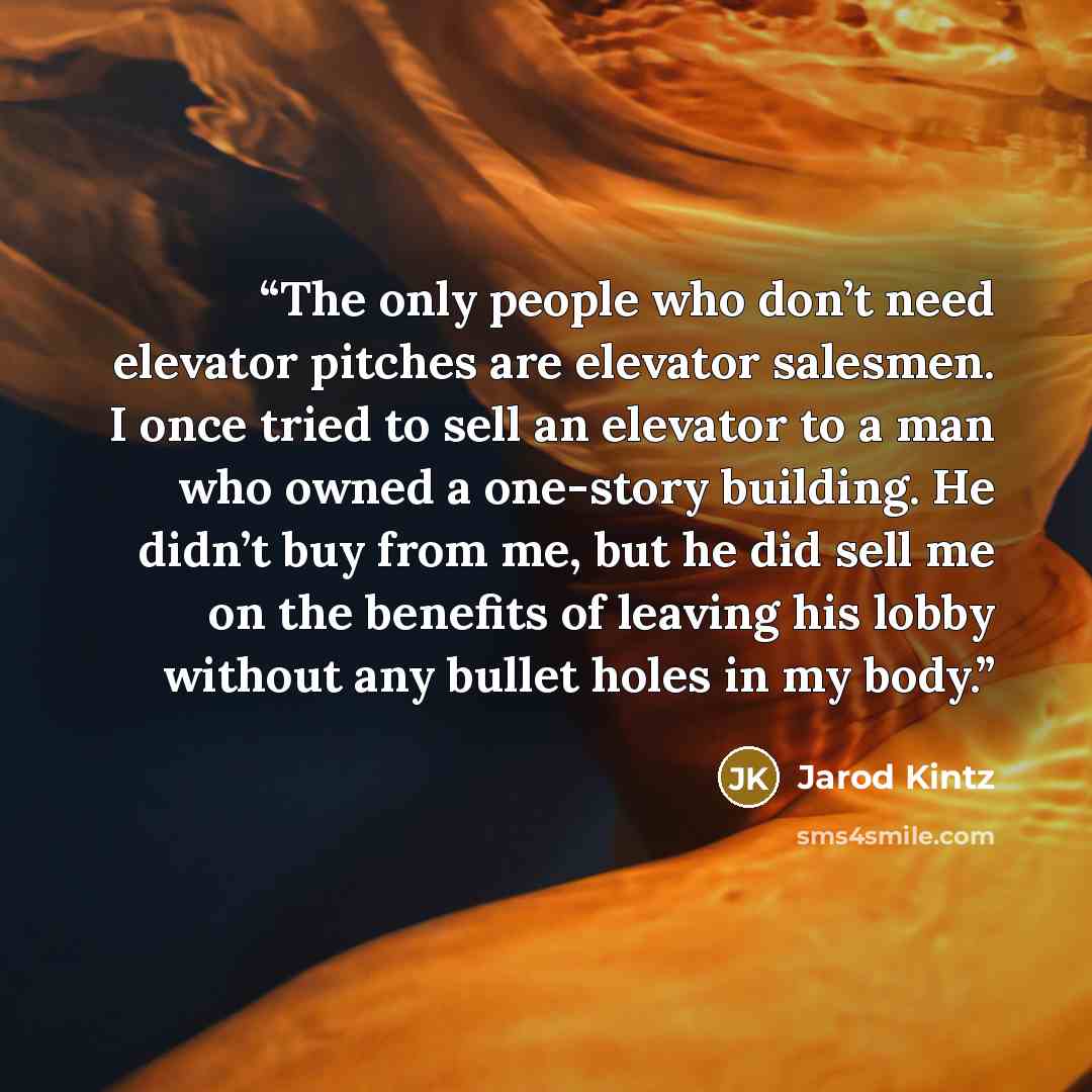 “The only people who don’t need elevator pitches are elevator salesmen. I once tried to sell an elevator to a man who owned a one-story building. He didn’t buy from me, but he did sell me on the benefits of leaving his lobby without any bullet holes in my body.” quote by Jarod Kintz