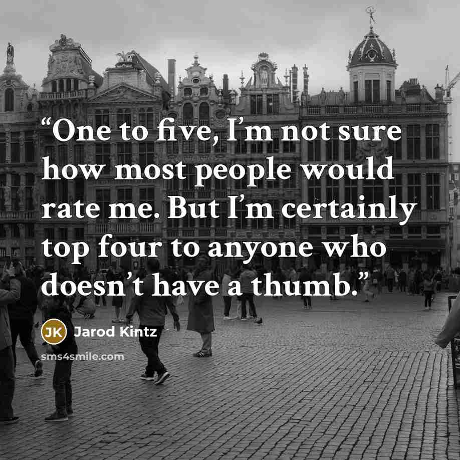 “One to five, I’m not sure how most people would rate me. But I’m certainly top four to anyone who doesn’t have a thumb.” quote by Jarod Kintz