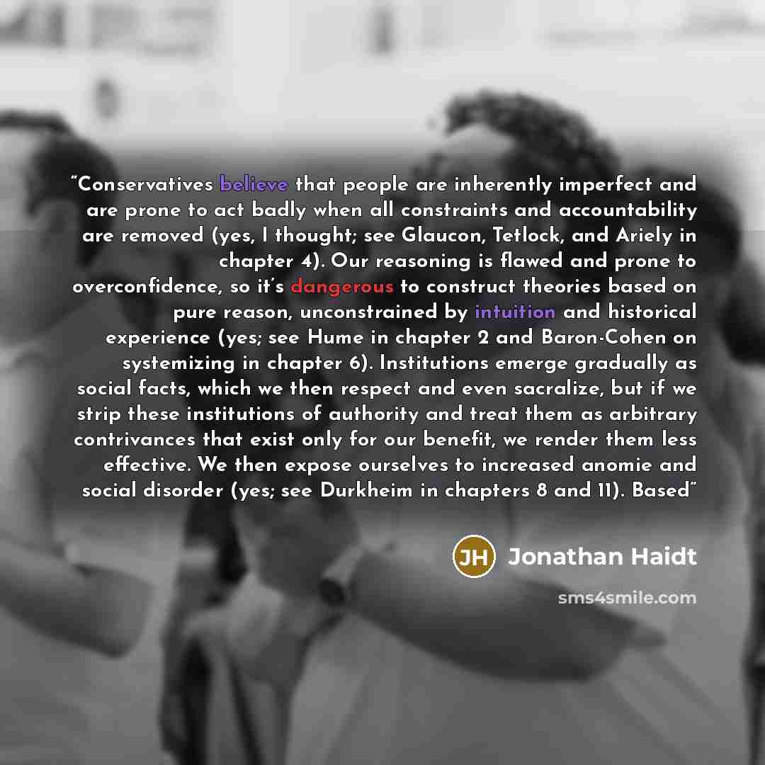“Conservatives believe that people are inherently imperfect and are prone to act badly when all constraints and accountability are removed (yes, I thought; see Glaucon, Tetlock, and Ariely in chapter 4). Our reasoning is flawed and prone to overconfidence, so it’s dangerous to construct theories…” quote by Jonathan Haidt