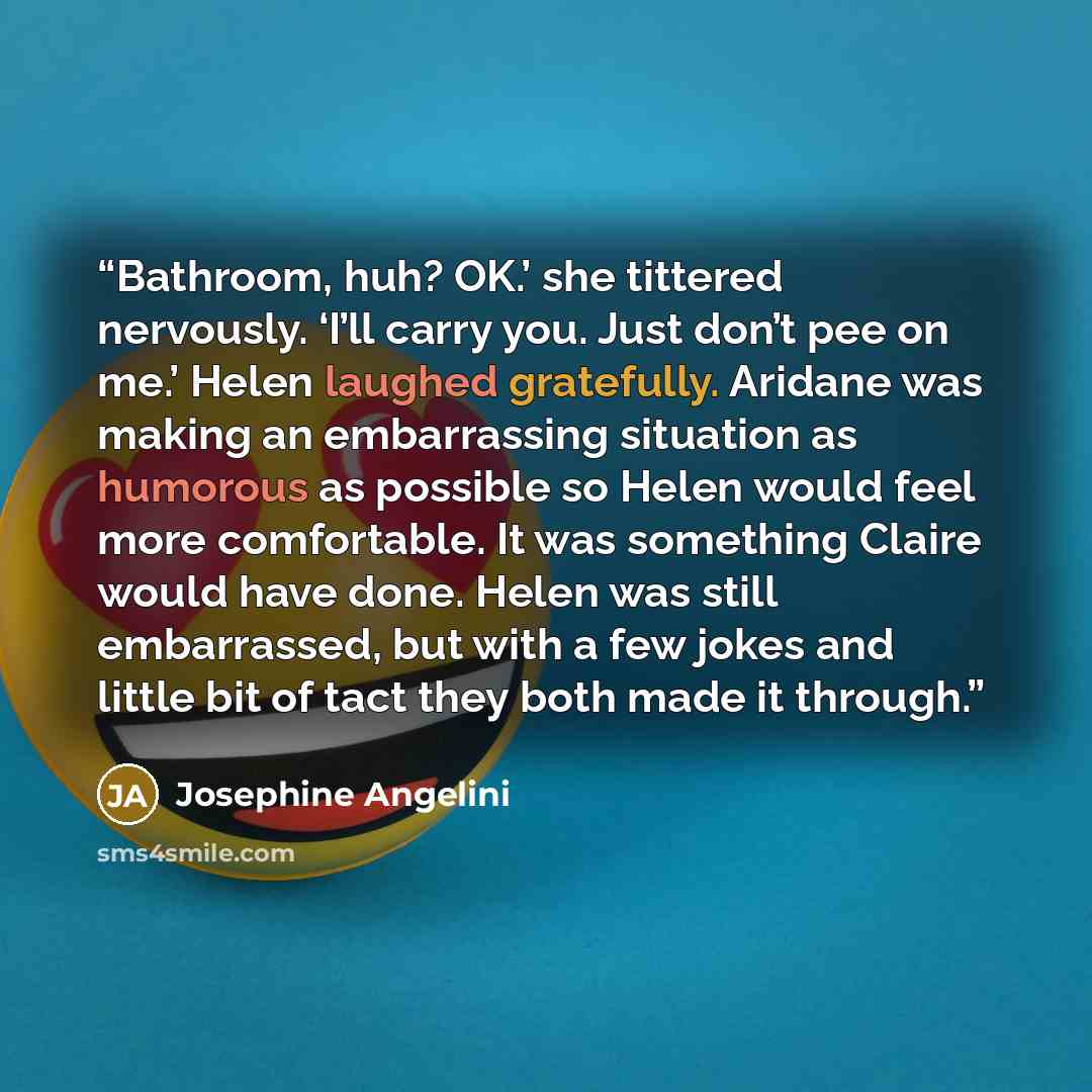 “Bathroom, huh? OK.’ she tittered nervously. ‘I’ll carry you. Just don’t pee on me.’ Helen laughed gratefully. Aridane was making an embarrassing situation as humorous as possible so Helen would feel more comfortable. It was something Claire would have done. Helen was still embarrassed, but with a…” quote by Josephine Angelini